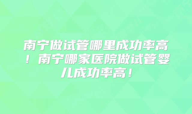 南宁做试管哪里成功率高!南宁哪家医院做试管婴儿成功率高!
