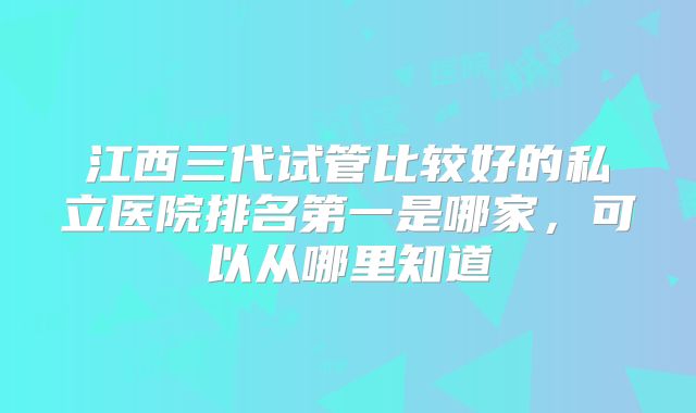 江西三代试管比较好的私立医院排名第一是哪家，可以从哪里知道
