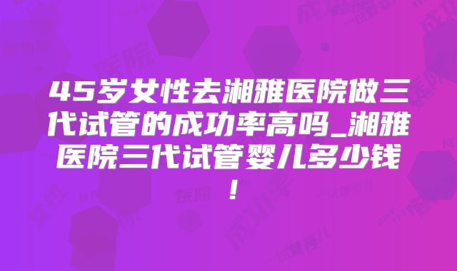 45岁女性去湘雅医院做三代试管的成功率高吗_湘雅医院三代试管婴儿多少钱!