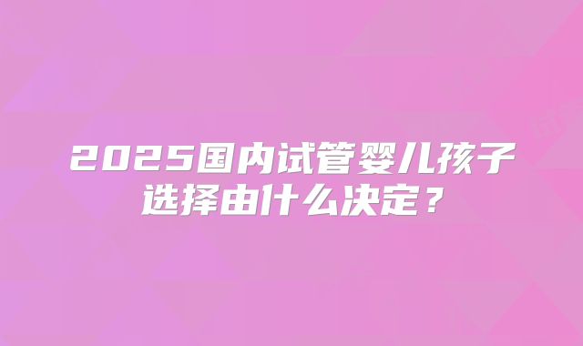 2025国内试管婴儿孩子选择由什么决定?