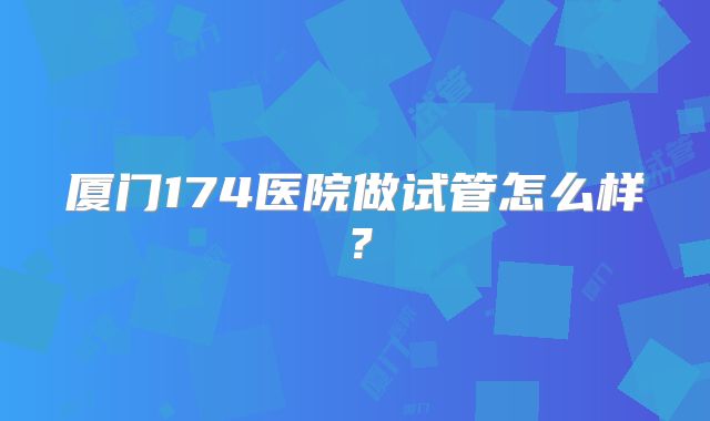 厦门174医院做试管怎么样？