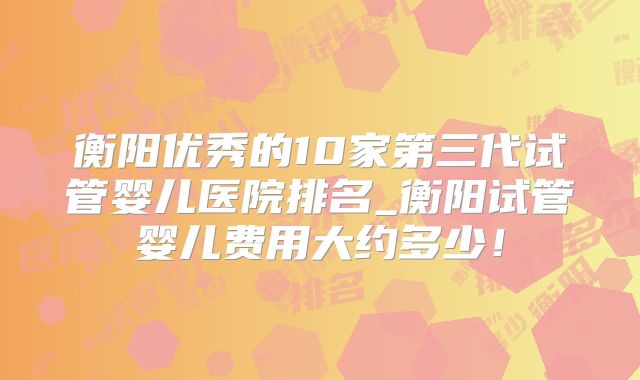 衡阳优秀的10家第三代试管婴儿医院排名_衡阳试管婴儿费用大约多少！