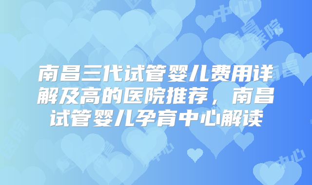 南昌三代试管婴儿费用详解及高的医院推荐，南昌试管婴儿孕育中心解读