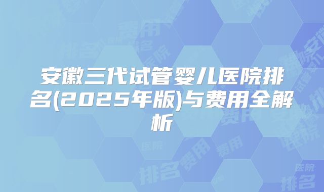 安徽三代试管婴儿医院排名(2025年版)与费用全解析