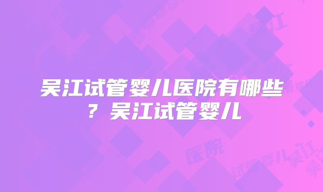吴江试管婴儿医院有哪些？吴江试管婴儿