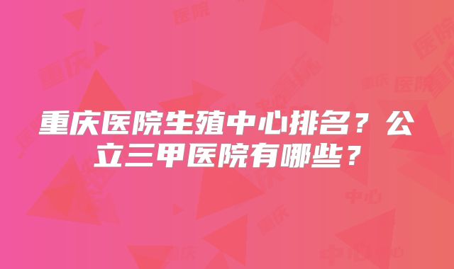 重庆医院生殖中心排名?公立三甲医院有哪些?