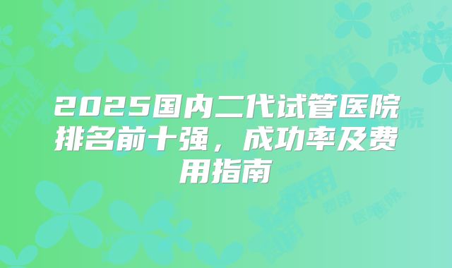 2025国内二代试管医院排名前十强，成功率及费用指南