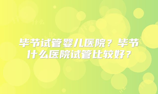 毕节试管婴儿医院？毕节什么医院试管比较好？