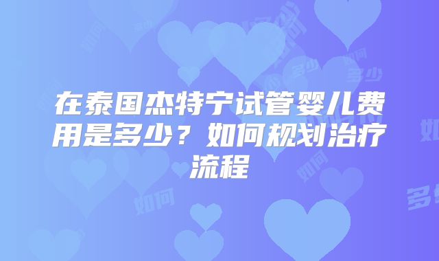在泰国杰特宁试管婴儿费用是多少?如何规划治疗流程