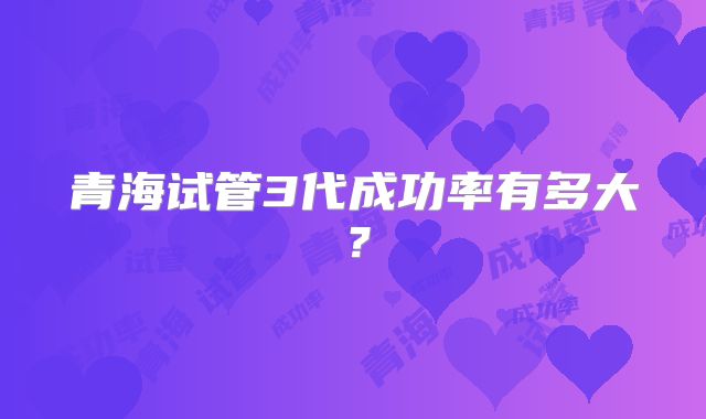 青海试管3代成功率有多大？
