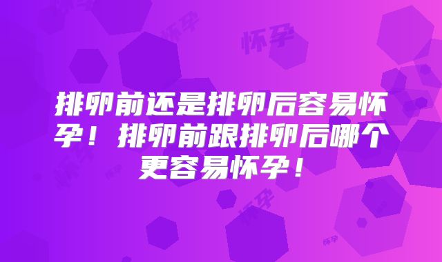 排卵前还是排卵后容易怀孕！排卵前跟排卵后哪个更容易怀孕！