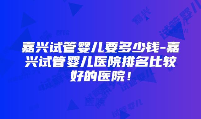 嘉兴试管婴儿要多少钱-嘉兴试管婴儿医院排名比较好的医院!