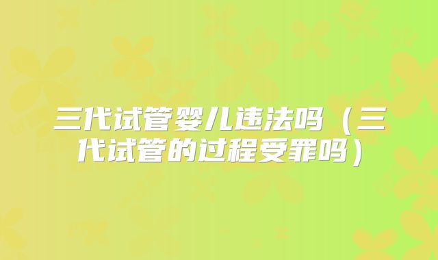 三代试管婴儿违法吗（三代试管的过程受罪吗）