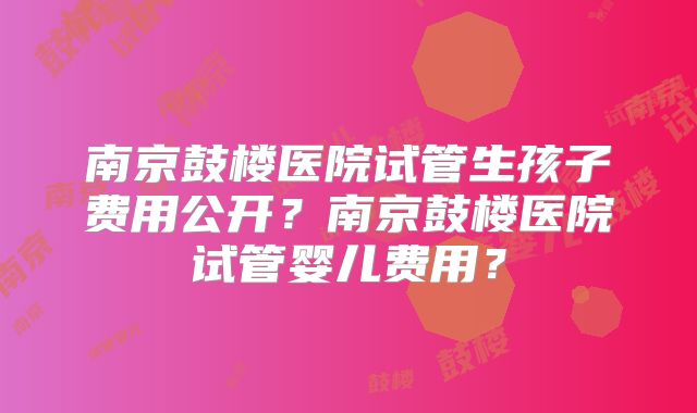 南京鼓楼医院试管生孩子费用公开？南京鼓楼医院试管婴儿费用？