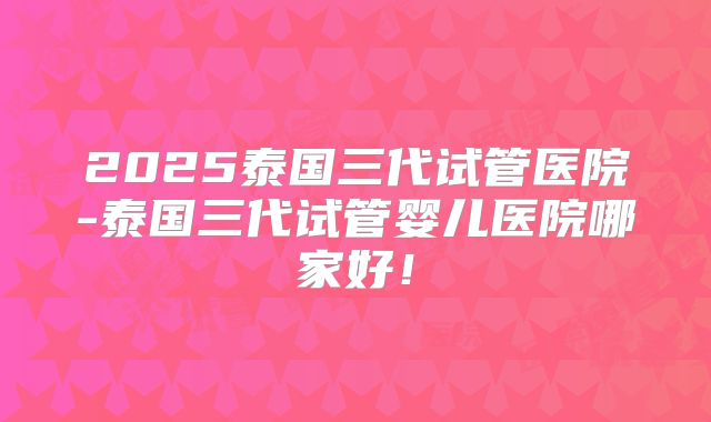 2025泰国三代试管医院-泰国三代试管婴儿医院哪家好！