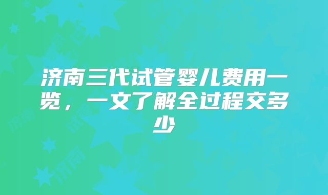 济南三代试管婴儿费用一览,一文了解全过程交多少