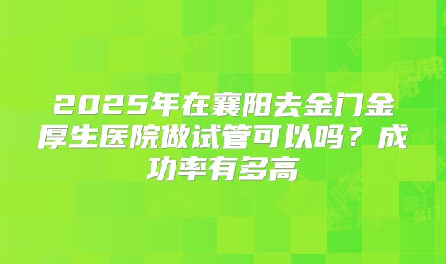2025年在襄阳去金门金厚生医院做试管可以吗？成功率有多高