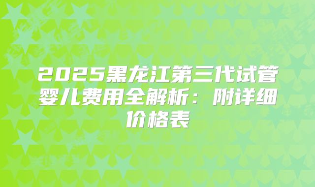 2025黑龙江第三代试管婴儿费用全解析：附详细价格表