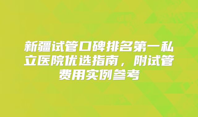 新疆试管口碑排名第一私立医院优选指南,附试管费用实例参考