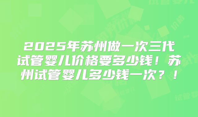 2025年苏州做一次三代试管婴儿价格要多少钱！苏州试管婴儿多少钱一次？！