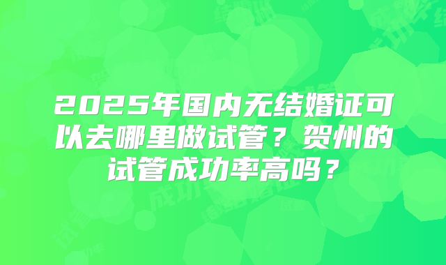 2025年国内无结婚证可以去哪里做试管？贺州的试管成功率高吗？