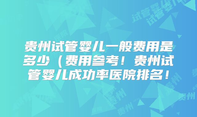 贵州试管婴儿一般费用是多少（费用参考！贵州试管婴儿成功率医院排名！