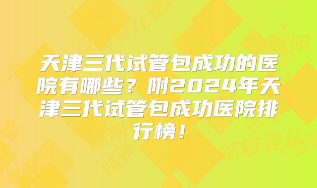 天津三代试管包成功的医院有哪些？附2024年天津三代试管包成功医院排行榜！