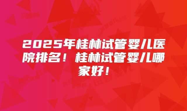 2025年桂林试管婴儿医院排名！桂林试管婴儿哪家好！