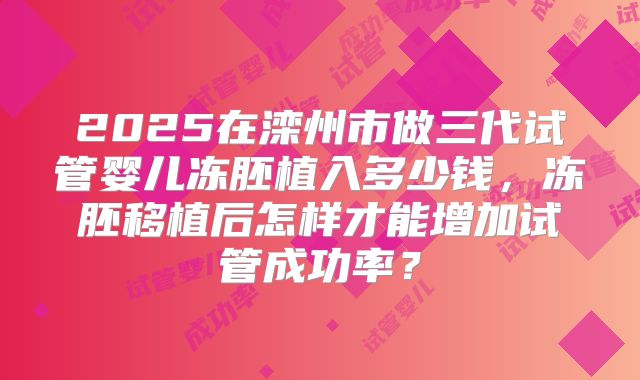 2025在滦州市做三代试管婴儿冻胚植入多少钱，冻胚移植后怎样才能增加试管成功率？