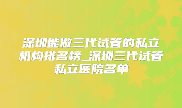 深圳能做三代试管的私立机构排名榜_深圳三代试管私立医院名单