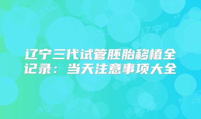 辽宁三代试管胚胎移植全记录：当天注意事项大全
