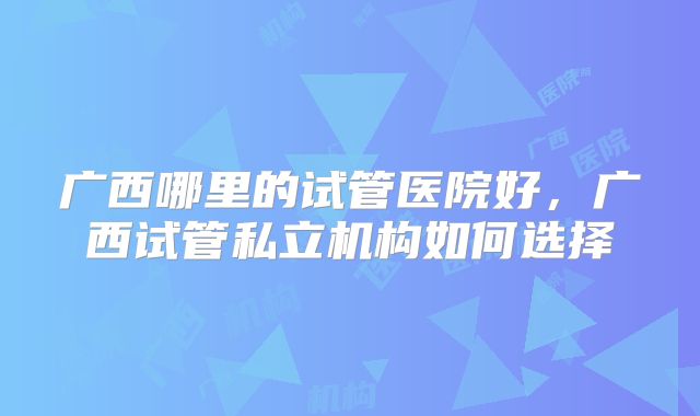 广西哪里的试管医院好，广西试管私立机构如何选择