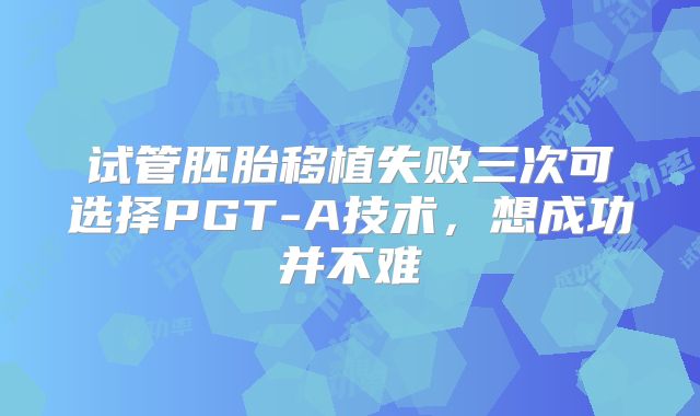 试管胚胎移植失败三次可选择PGT-A技术,想成功并不难