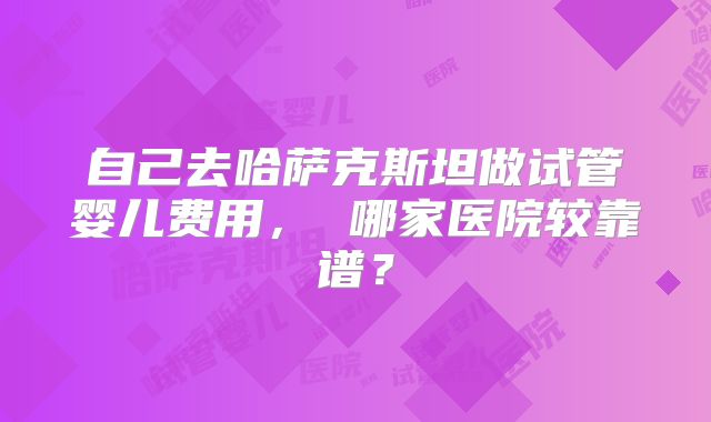 自己去哈萨克斯坦做试管婴儿费用， 哪家医院较靠谱？