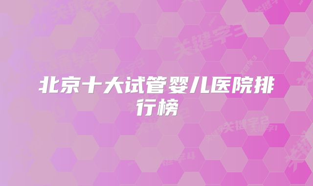 北京十大试管婴儿医院排行榜