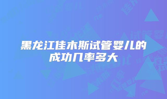 黑龙江佳木斯试管婴儿的成功几率多大