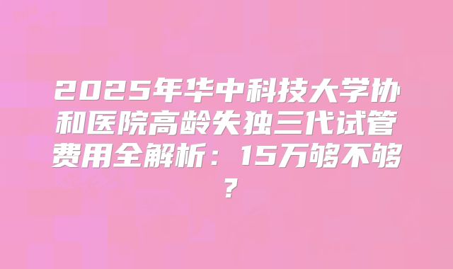 2025年华中科技大学协和医院高龄失独三代试管费用全解析：15万够不够？
