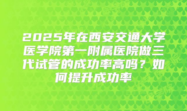 2025年在西安交通大学医学院第一附属医院做三代试管的成功率高吗？如何提升成功率