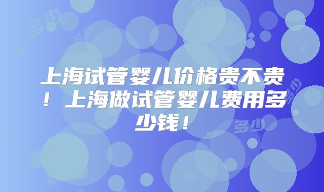 上海试管婴儿价格贵不贵！上海做试管婴儿费用多少钱！