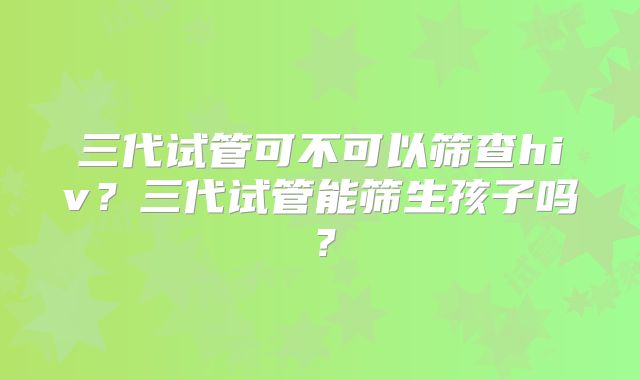 三代试管可不可以筛查hiv？三代试管能筛生孩子吗？