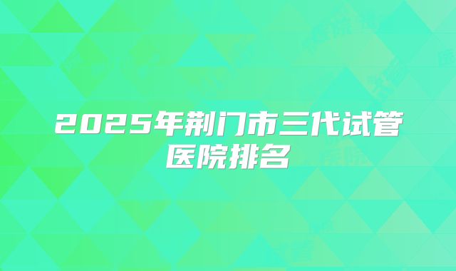 2025年荆门市三代试管医院排名