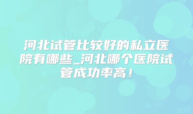河北试管比较好的私立医院有哪些_河北哪个医院试管成功率高！
