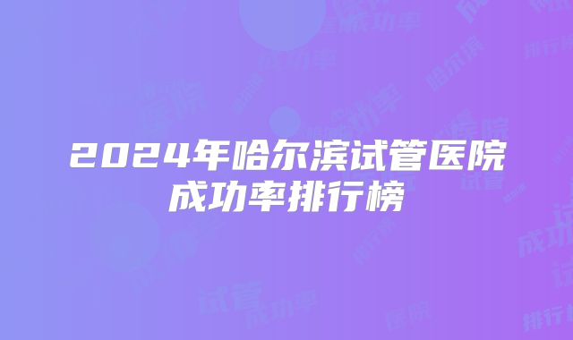 2024年哈尔滨试管医院成功率排行榜