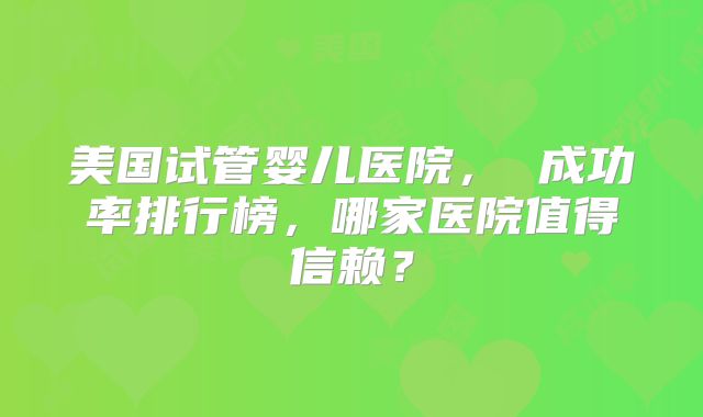美国试管婴儿医院, 成功率排行榜,哪家医院值得信赖?