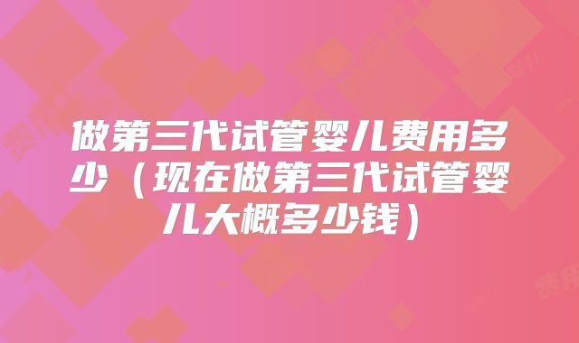 做第三代试管婴儿费用多少（现在做第三代试管婴儿大概多少钱）