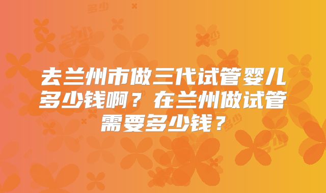 去兰州市做三代试管婴儿多少钱啊？在兰州做试管需要多少钱？