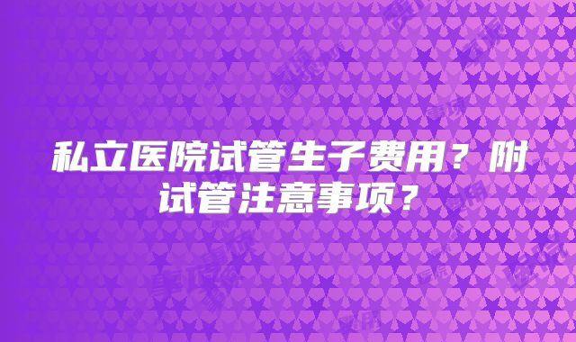 私立医院试管生子费用？附试管注意事项？