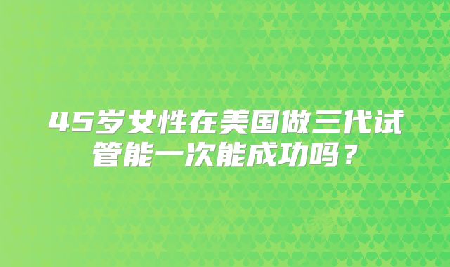 45岁女性在美国做三代试管能一次能成功吗？