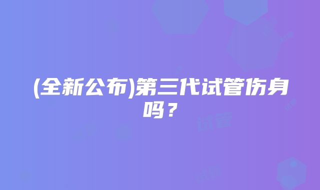 (全新公布)第三代试管伤身吗?