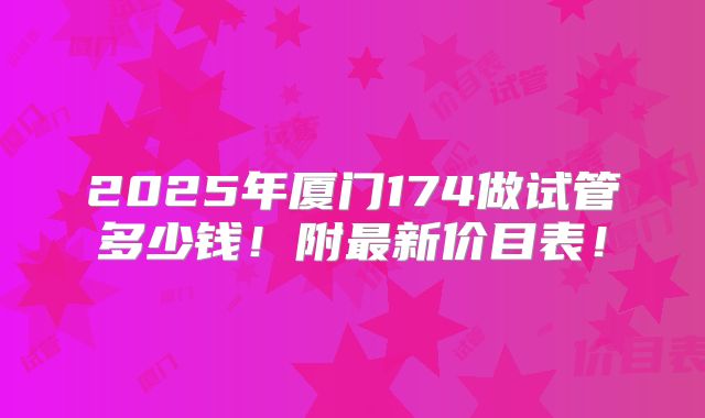 2025年厦门174做试管多少钱!附最新价目表!
